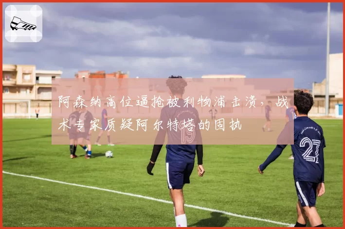 阿森纳高位逼抢被利物浦击溃，战术专家质疑阿尔特塔的固执