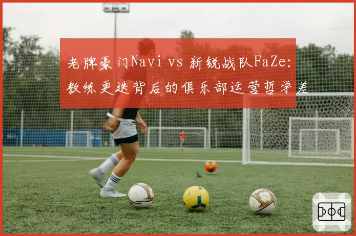 老牌豪门Navi vs 新锐战队FaZe：教练更迭背后的俱乐部运营哲学差异