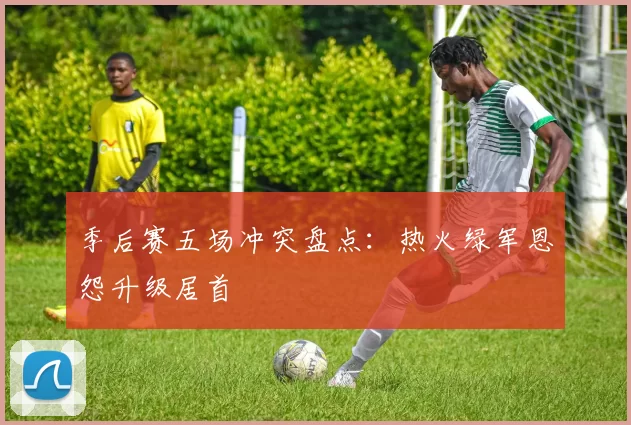 季后赛五场冲突盘点：热火绿军恩怨升级居首