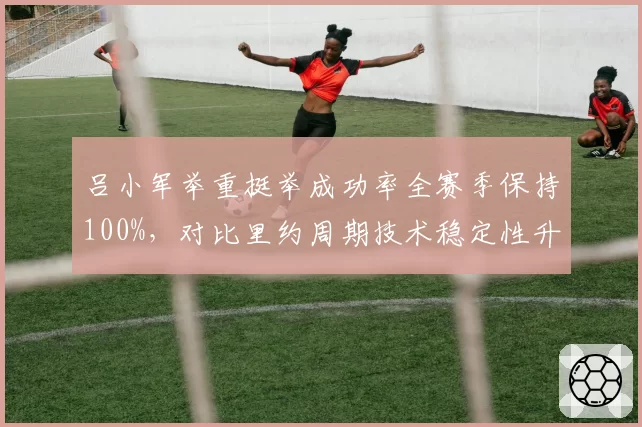 吕小军举重挺举成功率全赛季保持100%，对比里约周期技术稳定性升级