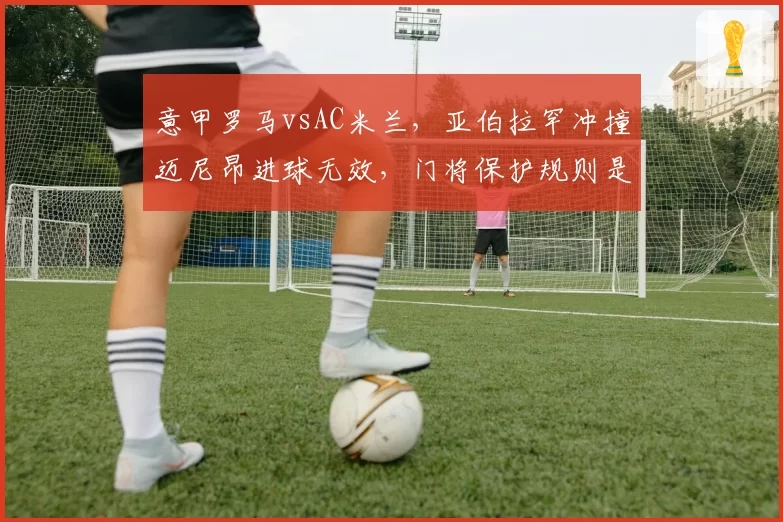 意甲罗马vsAC米兰,亚伯拉罕冲撞迈尼昂进球无效,门将保护规则是否过度?