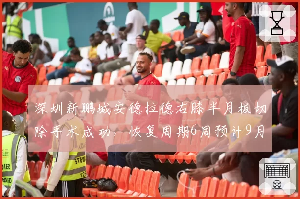 深圳新鹏城安德拉德右膝半月板切除手术成功,恢复周期6周预计9月中旬复出