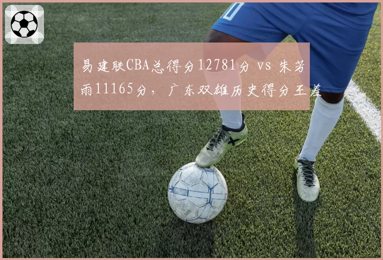 易建联CBA总得分12781分 vs 朱芳雨11165分,广东双雄历史得分王差距渐近