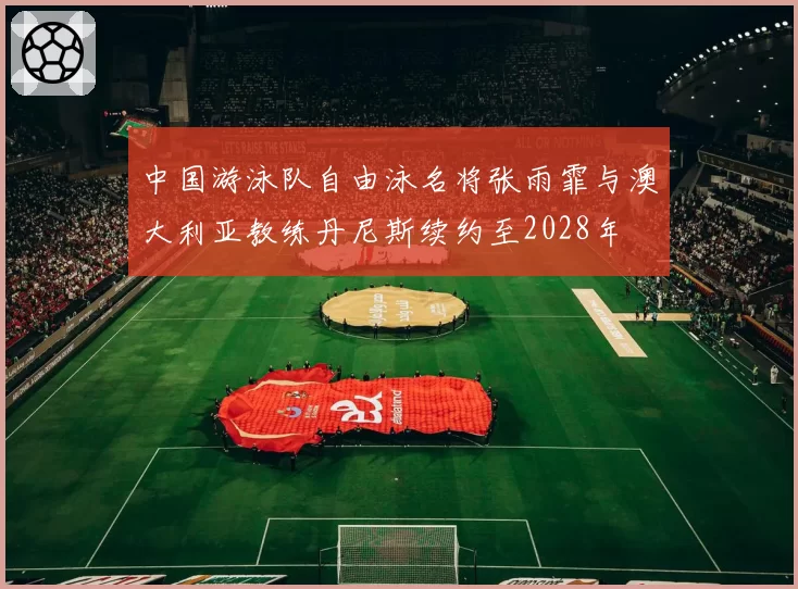 中国游泳队自由泳名将张雨霏与澳大利亚教练丹尼斯续约至2028年
