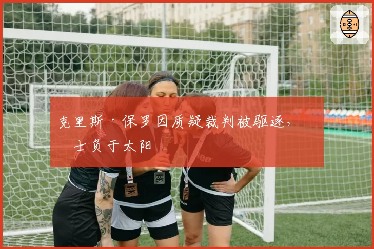 克里斯·保罗因质疑裁判被驱逐，勇士负于太阳
