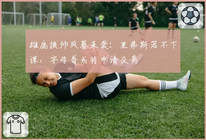 雄鹿换帅风暴来袭：里弗斯若不下课，字母哥或将申请交易