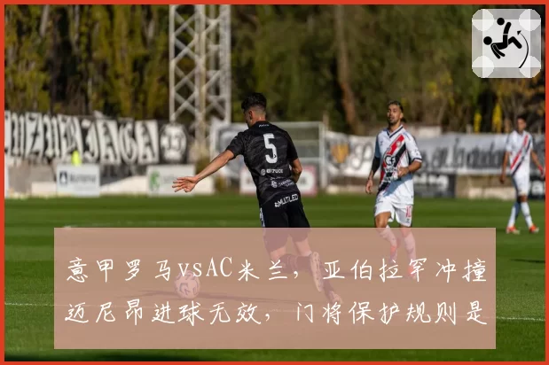 意甲罗马vsAC米兰,亚伯拉罕冲撞迈尼昂进球无效,门将保护规则是否过度?
