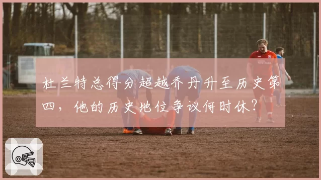 杜兰特总得分超越乔丹升至历史第四，他的历史地位争议何时休？