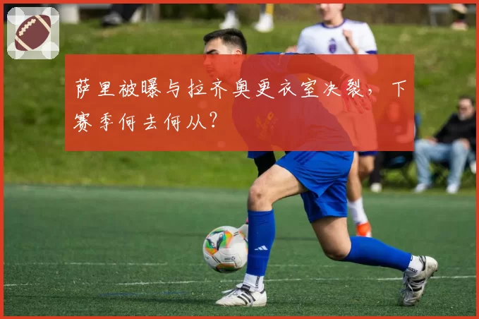 萨里被曝与拉齐奥更衣室决裂,下赛季何去何从?