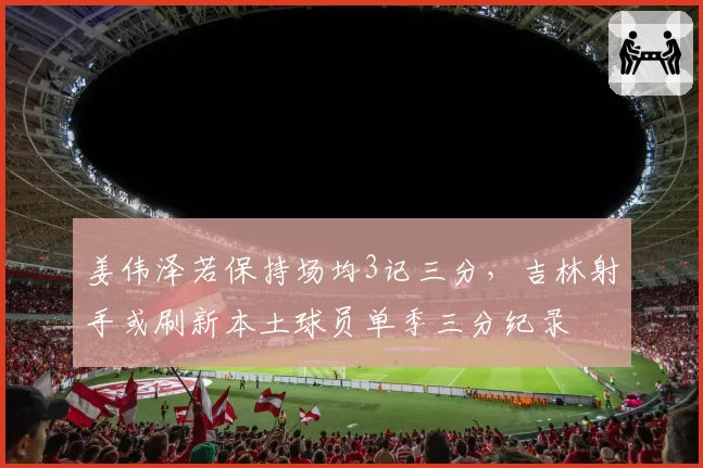 姜伟泽若保持场均3记三分,吉林射手或刷新本土球员单季三分纪录