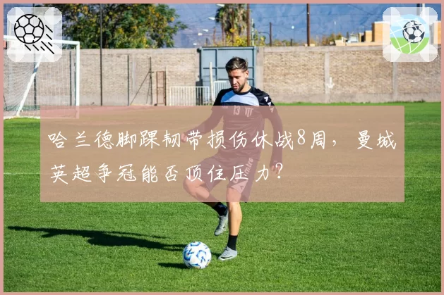 哈兰德脚踝韧带损伤休战8周，曼城英超争冠能否顶住压力？