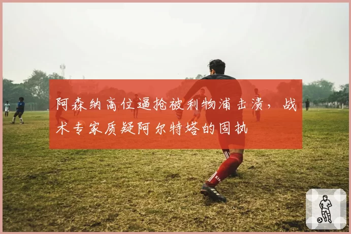 阿森纳高位逼抢被利物浦击溃，战术专家质疑阿尔特塔的固执