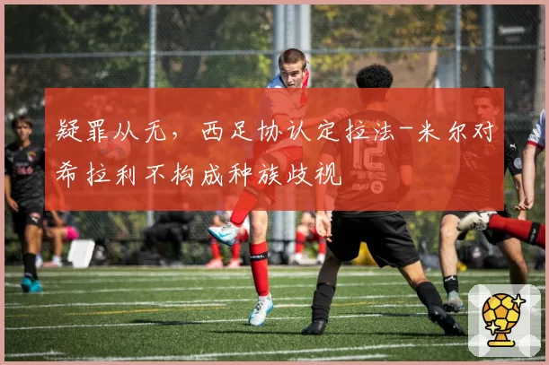 疑罪从无,西足协认定拉法-米尔对希拉利不构成种族歧视