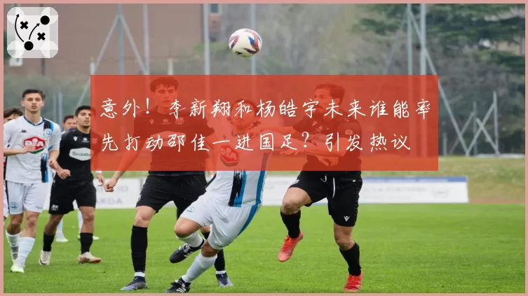 意外！李新翔和杨皓宇未来谁能率先打动邵佳一进国足？引发热议