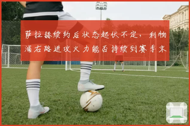萨拉赫续约后状态起伏不定,利物浦右路进攻火力能否持续到赛季末?