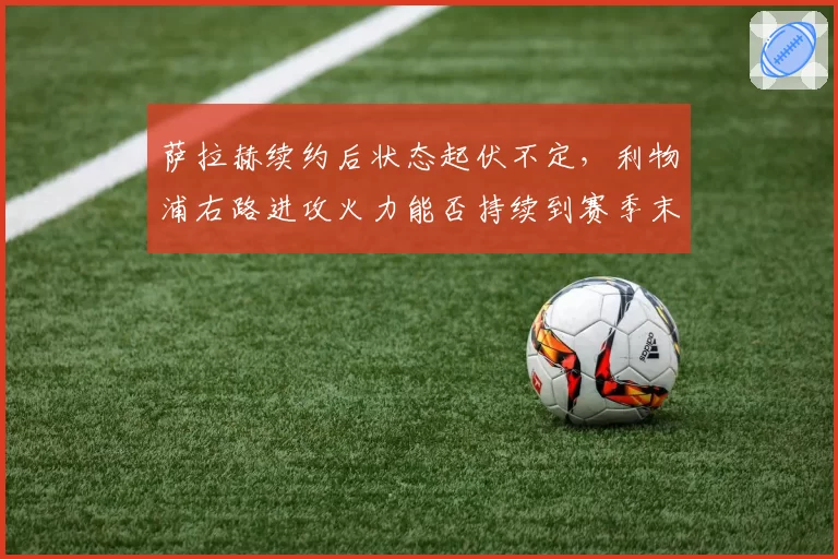 萨拉赫续约后状态起伏不定,利物浦右路进攻火力能否持续到赛季末?