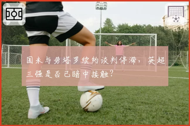国米与劳塔罗续约谈判停滞，英超三强是否已暗中接触？
