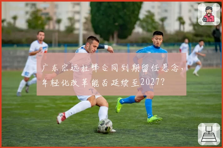 广东宏远杜锋合同到期留任悬念,年轻化改革能否延续至2027?