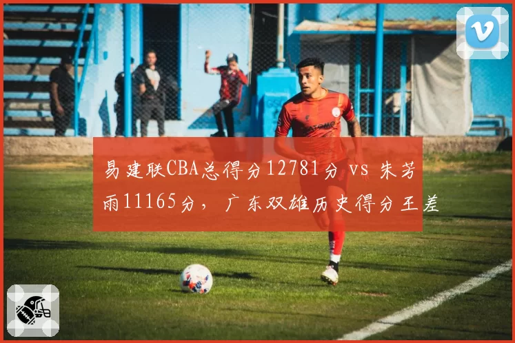 易建联CBA总得分12781分 vs 朱芳雨11165分,广东双雄历史得分王差距渐近