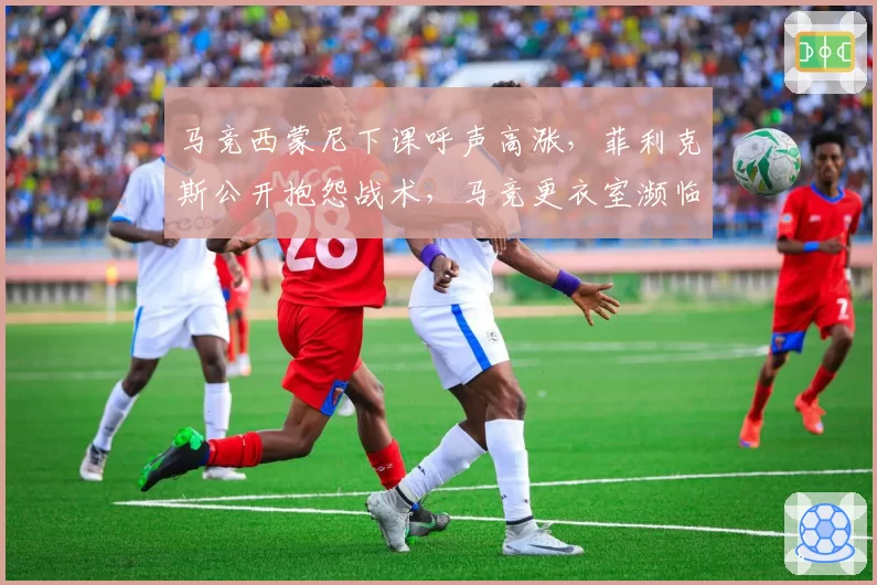 马竞西蒙尼下课呼声高涨,菲利克斯公开抱怨战术,马竞更衣室濒临失控