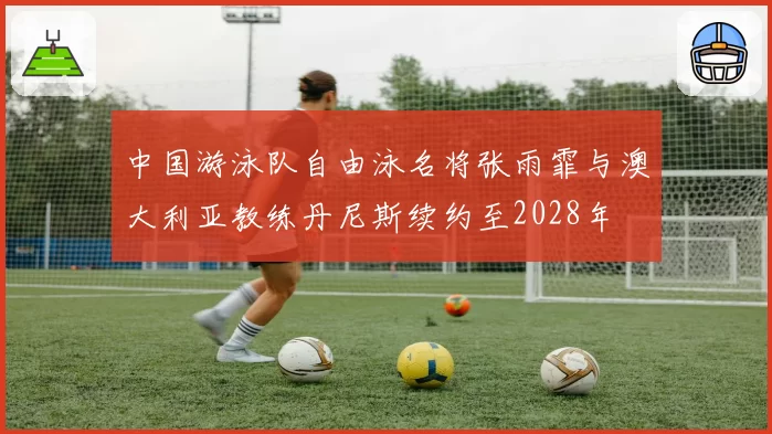 中国游泳队自由泳名将张雨霏与澳大利亚教练丹尼斯续约至2028年