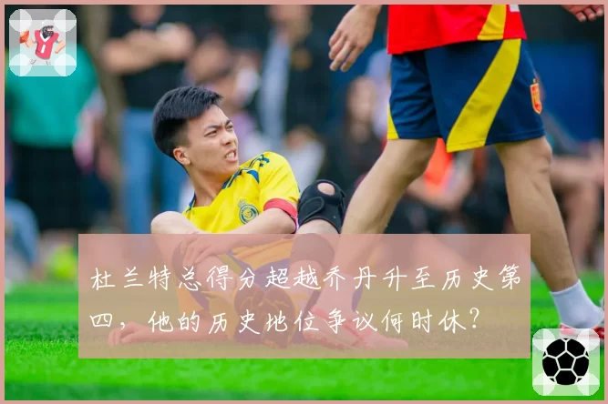 杜兰特总得分超越乔丹升至历史第四，他的历史地位争议何时休？