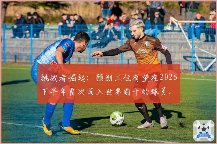挑战者崛起：预测三位有望在2026下半年首次闯入世界前十的球员。