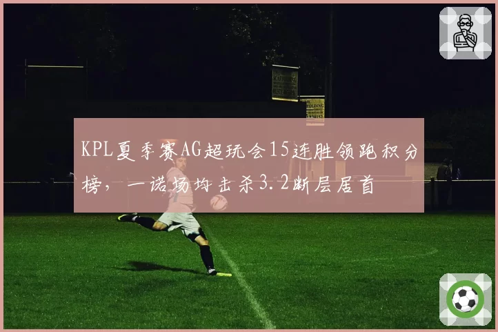 KPL夏季赛AG超玩会15连胜领跑积分榜,一诺场均击杀3.2断层居首