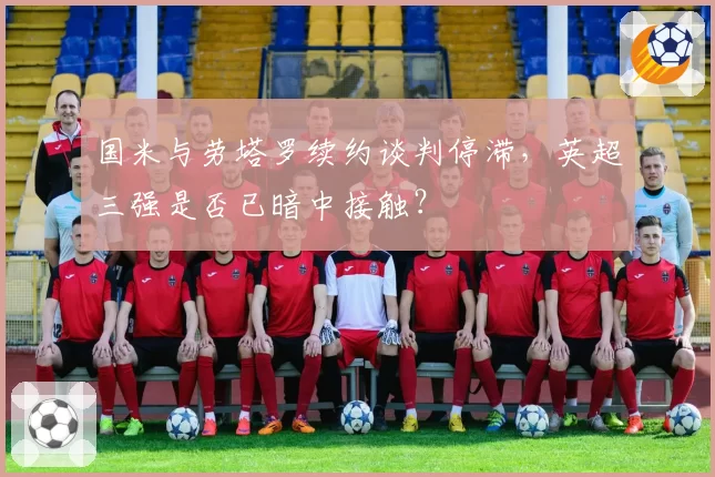 国米与劳塔罗续约谈判停滞，英超三强是否已暗中接触？