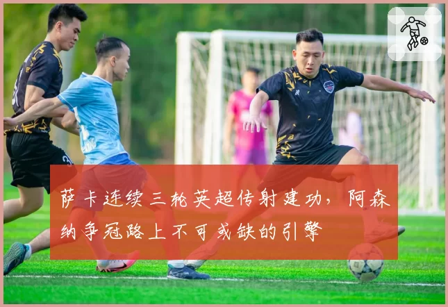 萨卡连续三轮英超传射建功，阿森纳争冠路上不可或缺的引擎