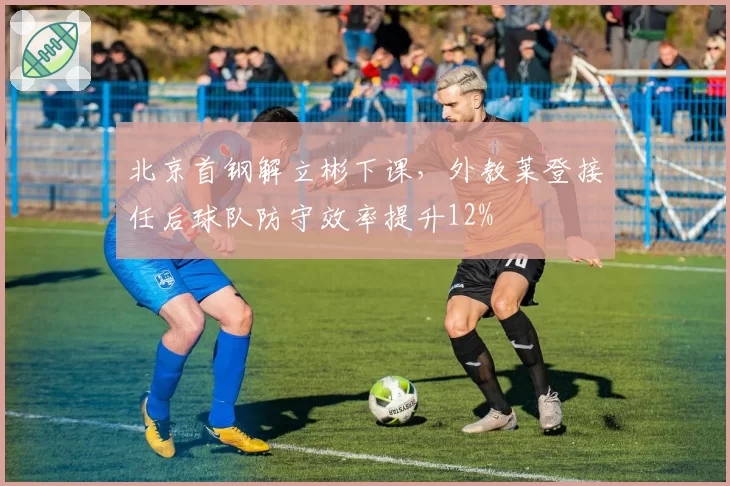 北京首钢解立彬下课，外教莱登接任后球队防守效率提升12%
