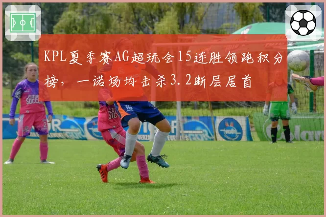 KPL夏季赛AG超玩会15连胜领跑积分榜,一诺场均击杀3.2断层居首