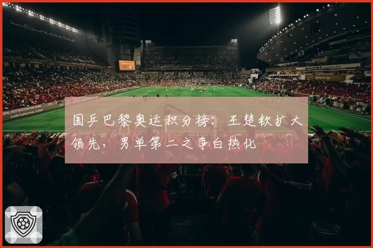 国乒巴黎奥运积分榜：王楚钦扩大领先，男单第二之争白热化