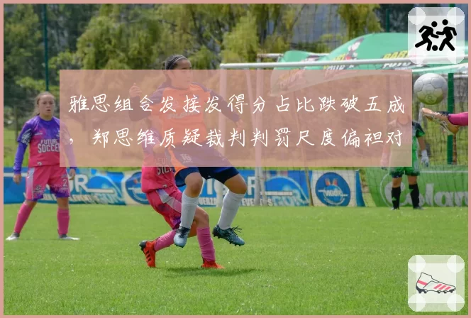 雅思组合发接发得分占比跌破五成,郑思维质疑裁判判罚尺度偏袒对手