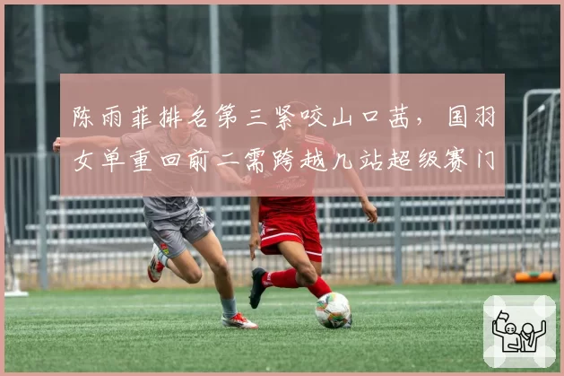 陈雨菲排名第三紧咬山口茜，国羽女单重回前二需跨越几站超级赛门槛？