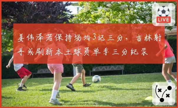 姜伟泽若保持场均3记三分,吉林射手或刷新本土球员单季三分纪录