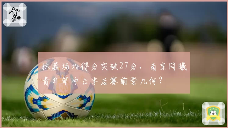 林葳场均得分突破27分,南京同曦青年军冲击季后赛前景几何?