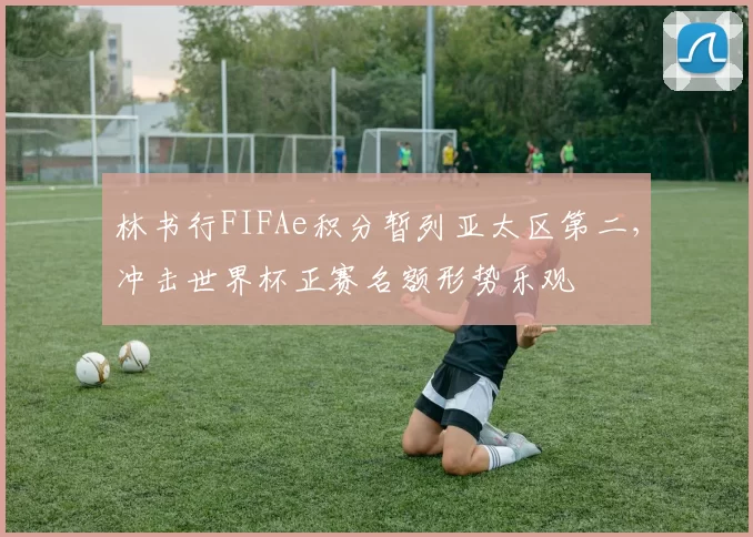 林书行FIFAe积分暂列亚太区第二，冲击世界杯正赛名额形势乐观