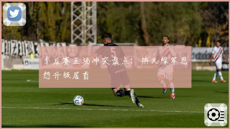 季后赛五场冲突盘点：热火绿军恩怨升级居首