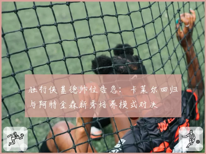 独行侠基德帅位告急：卡莱尔回归与阿特金森新秀培养模式对决