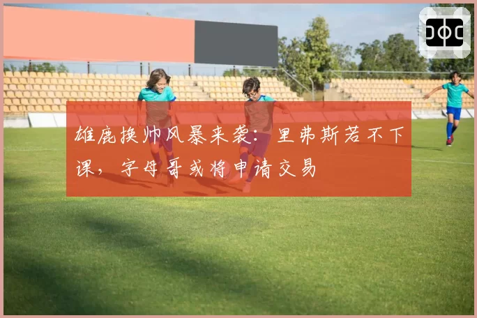 雄鹿换帅风暴来袭：里弗斯若不下课，字母哥或将申请交易