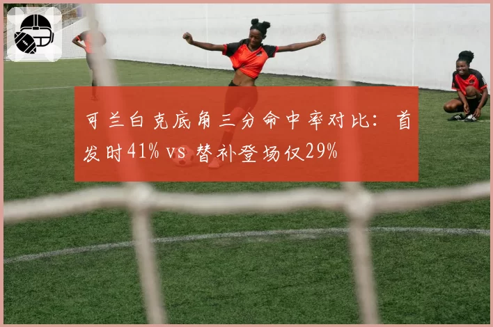 可兰白克底角三分命中率对比：首发时41% vs 替补登场仅29%